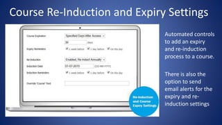 Course Re-Induction and Expiry Settings
• Automated controls
to add an expiry
and re-induction
process to a course.
• There is also the
option to send
email alerts for the
expiry and re-
induction settings
 