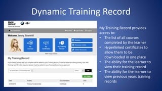 Dynamic Training Record
My Training Record provides
access to:
• The list of all courses
completed by the learner
• Hyperlinked certificates to
allow them to be
downloaded in one place
• The ability for the learner to
view their training record
• The ability for the learner to
view previous years training
records
 