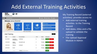 Add External Training Activities
My Training Record (external
activities) provides access to:
• Add external training
activities to the Training
Record
• Add dates, titles and a file
upload to validate the
training
• File Upload Approval
Module in Admin
 