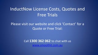 InductNow License Costs, Quotes and
Free Trials
Please visit our website and click ‘Contact’ for a
Quote or Free Trial:
Call 1300 362 062 to chat with us
www.smoothit.com.au
 