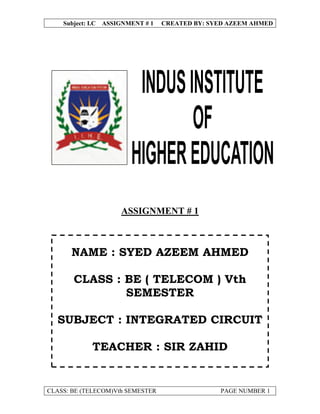 Subject: I.C ASSIGNMENT # 1   CREATED BY: SYED AZEEM AHMED




                     ASSIGNMENT # 1



      NAME : SYED AZEEM AHMED

       CLASS : BE ( TELECOM ) Vth
               SEMESTER

  SUBJECT : INTEGRATED CIRCUIT

            TEACHER : SIR ZAHID


CLASS: BE (TELECOM)Vth SEMESTER                 PAGE NUMBER 1
 