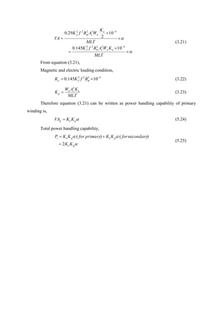 









MLT
KWABfK
MLT
K
WABfK
VA
uacmf
u
acmf
42222
42222
10145.0
10
2
29.0
(3.21)
From equation (3.21),
Magnetic and electric loading condition,
4222
10145.0 
 mfe BfKK (3.22)
MLT
KAW
K uca
g
2
 (3.23)
Therefore equation (3.21) can be written as power handling capability of primary
winding is,
gep KKVA  (5.24)
Total power handling capability,


ge
geget
KK
ondaryforKKprimaryforKKP
2
)sec()(


(5.25)
 