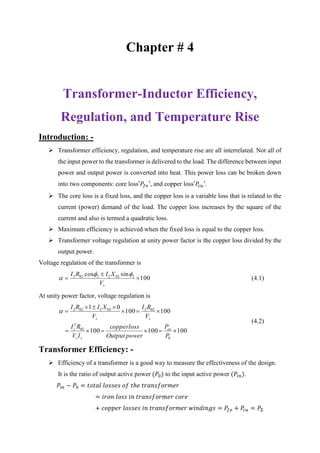 Chapter # 4
Transformer-Inductor Efficiency,
Regulation, and Temperature Rise
Introduction: -
 Transformer efficiency, regulation, and temperature rise are all interrelated. Not all of
the input power to the transformer is delivered to the load. The difference between input
power and output power is converted into heat. This power loss can be broken down
into two components: core loss′𝑃𝑓𝑒′, and copper loss′𝑃𝑐𝑢′.
 The core loss is a fixed loss, and the copper loss is a variable loss that is related to the
current (power) demand of the load. The copper loss increases by the square of the
current and also is termed a quadratic loss.
 Maximum efficiency is achieved when the fixed loss is equal to the copper loss.
 Transformer voltage regulation at unity power factor is the copper loss divided by the
output power.
Voltage regulation of the transformer is
100
sincos 20222022



sV
XIRI 
 (4.1)
At unity power factor, voltage regulation is
100100100
100100
01
0
02
2
022022022




P
P
powerOutput
losscopper
IV
RI
V
RI
V
XIRI
cu
ss
s
ss

(4.2)
Transformer Efficiency: -
 Efficiency of a transformer is a good way to measure the effectiveness of the design.
It is the ratio of output active power (𝑃0) to the input active power (𝑃𝑖𝑛).
𝑃𝑖𝑛 − 𝑃0 = 𝑡𝑜𝑡𝑎𝑙 𝑙𝑜𝑠𝑠𝑒𝑠 𝑜𝑓 𝑡ℎ𝑒 𝑡𝑟𝑎𝑛𝑠𝑓𝑜𝑟𝑚𝑒𝑟
= 𝑖𝑟𝑜𝑛 𝑙𝑜𝑠𝑠 𝑖𝑛 𝑡𝑟𝑎𝑛𝑠𝑓𝑜𝑟𝑚𝑒𝑟 𝑐𝑜𝑟𝑒
+ 𝑐𝑜𝑝𝑝𝑒𝑟 𝑙𝑜𝑠𝑠𝑒𝑠 𝑖𝑛 𝑡𝑟𝑎𝑛𝑠𝑓𝑜𝑟𝑚𝑒𝑟 𝑤𝑖𝑛𝑑𝑖𝑛𝑔𝑠 = 𝑃𝑓𝑒 + 𝑃𝑐𝑢 = 𝑃Σ
 
