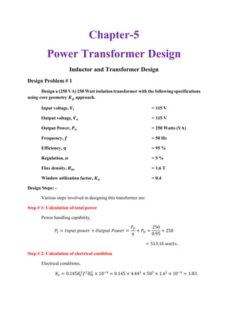 Chapter-5
Power Transformer Design
Inductor and Transformer Design
Design Problem # 1
Design a (250 VA) 250 Watt isolation transformer with the following specifications
using core geometry 𝑲 𝒈 approach.
Input voltage, 𝑽𝒊 = 115 V
Output voltage, 𝑽 𝒐 = 115 V
Output Power, 𝑷 𝒐 = 250 Watts (VA)
Frequency, 𝒇 = 50 Hz
Efficiency, 𝜼 = 95 %
Regulation, 𝜶 = 5 %
Flux density, 𝑩 𝒂𝒄 = 1.6 T
Window utilization factor, 𝑲 𝒖 = 0.4
Design Steps: -
Various steps involved in designing this transformer are:
Step # 1: Calculation of total power
Power handling capability,
𝑃𝑡 = 𝐼𝑛𝑝𝑢𝑡 𝑝𝑜𝑤𝑒𝑟 + 𝑂𝑢𝑡𝑝𝑢𝑡 𝑃𝑜𝑤𝑒𝑟 =
𝑃𝑂
𝜂
+ 𝑃𝑂 =
250
0.95
+ 250
= 513.16 𝑤𝑎𝑡𝑡𝑠.
Step # 2: Calculation of electrical condition
Electrical conditions,
𝐾𝑒 = 0.145𝐾𝑓
2
𝑓2
𝐵 𝑚
2
× 10−4
= 0.145 × 4.442
× 502
× 1.62
× 10−4
= 1.83.
 