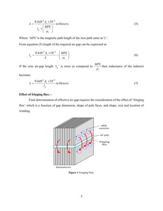 3
Heneryin
MPL
l
AN
L
r
g
c











 82
104.0
. (5)
Where ''MPL is the magnetic path length of the iron path same as '' il .
From equation (5) length of the required air-gap can be expressed as










r
c
g
MPL
L
AN
l

 82
104.0
(6)
If the core air-gap length '' gl is more as compared to
r
MPL

then inductance of the inductor
becomes
Heneryin
l
AN
L
g
c
82
104.0 



(7)
Effect of fringing flux: -
Final determination of effective air-gap requires the consideration of the effect of ‘fringing
flux’ which is a function of gap dimension, shape of pole faces, and shape, size and location of
winding.
Figure 1 Fringing Flux.
 