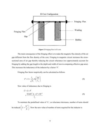 4
Figure 2 Fringing Flux in EI core.
The main consequence of the fringing effect is to make the magnetic flux density of the air
gap different from the flux density of the core. Fringing in magnetic circuit increases the cross-
sectional area of air gap thereby reducing the circuit reluctance (we approximately account for
fringing by adding the gap length to the depth and width of iron in computing effective gap area).
This increases the inductance of the inductor by a factor ‘F’.
Fringing flux factor empirically can be calculated as follows









gc
g
l
G
A
l
F
2
ln1 (8)
New value of inductance due to fringing is
g
c
l
FAN
FLL
82
104.0
'




 (9)
To maintain the predefined value of ‘L’, as reluctance decreases, number of turns should
be reduced 






S
N
L
2
. Now the new value of number of turns required for the inductor is
 