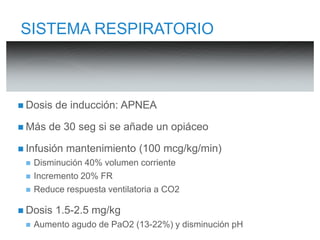 SISTEMA RESPIRATORIO 
 Dosis de inducción: APNEA 
 Más de 30 seg si se añade un opiáceo 
 Infusión mantenimiento (100 mcg/kg/min) 
 Disminución 40% volumen corriente 
 Incremento 20% FR 
 Reduce respuesta ventilatoria a CO2 
 Dosis 1.5-2.5 mg/kg 
 Aumento agudo de PaO2 (13-22%) y disminución pH 
 