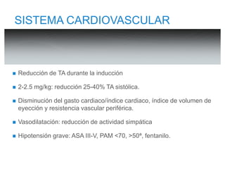 SISTEMA CARDIOVASCULAR 
 Reducción de TA durante la inducción 
 2-2.5 mg/kg: reducción 25-40% TA sistólica. 
 Disminución del gasto cardiaco/índice cardiaco, índice de volumen de 
eyección y resistencia vascular periférica. 
 Vasodilatación: reducción de actividad simpática 
 Hipotensión grave: ASA III-V, PAM <70, >50ª, fentanilo. 
 