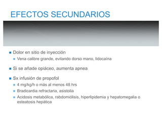 EFECTOS SECUNDARIOS 
 Dolor en sitio de inyección 
 Vena calibre grande, evitando dorso mano, lidocaína 
 Si se añade opiáceo, aumenta apnea 
 Sx infusión de propofol 
 4 mg/kg/h o más al menos 48 hrs 
 Bradicardia refractaria, asistolia 
 Acidosis metabólica, rabdomiólisis, hiperlipidemia y hepatomegalia o 
esteatosis hepática 
 