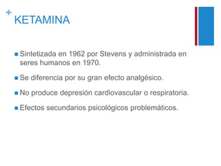 + 
KETAMINA 
 Sintetizada en 1962 por Stevens y administrada en 
seres humanos en 1970. 
 Se diferencia por su gran efecto analgésico. 
 No produce depresión cardiovascular o respiratoria. 
 Efectos secundarios psicológicos problemáticos. 
 