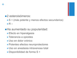 + 
2 esteroisómeros: 
 S + (más potente y menos efectos secundarios) 
 R – 
Ha aumentado su popularidad: 
 Efecto en hiperalgesia 
 Tolerancia a opioides 
 Uso en dolor crónico 
 Potentes efectos neuroprotectores 
 Uso en anestesia intravenosa total 
 Disponibilidad de forma S + 
 
