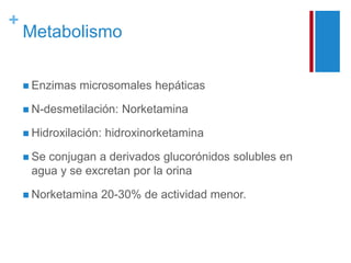 + 
Metabolismo 
 Enzimas microsomales hepáticas 
 N-desmetilación: Norketamina 
 Hidroxilación: hidroxinorketamina 
 Se conjugan a derivados glucorónidos solubles en 
agua y se excretan por la orina 
 Norketamina 20-30% de actividad menor. 
 