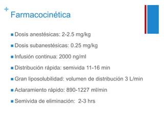+ 
Farmacocinética 
 Dosis anestésicas: 2-2.5 mg/kg 
 Dosis subanestésicas: 0.25 mg/kg 
 Infusión continua: 2000 ng/ml 
 Distribución rápida: semivida 11-16 min 
 Gran liposolubilidad: volumen de distribución 3 L/min 
 Aclaramiento rápido: 890-1227 ml/min 
 Semivida de eliminación: 2-3 hrs 
 
