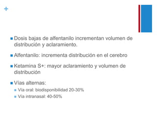 + 
 Dosis bajas de alfentanilo incrementan volumen de 
distribución y aclaramiento. 
 Alfentanilo: incrementa distribución en el cerebro 
 Ketamina S+: mayor aclaramiento y volumen de 
distribución 
 Vías alternas: 
 Vía oral: biodisponibilidad 20-30% 
 Vía intranasal: 40-50% 
 