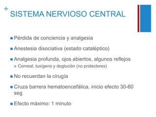 + 
SISTEMA NERVIOSO CENTRAL 
 Pérdida de conciencia y analgesia 
 Anestesia disociativa (estado cataléptico) 
 Analgesia profunda, ojos abiertos, algunos reflejos 
 Corneal, tusígeno y deglución (no protectores) 
 No recuerdan la cirugía 
 Cruza barrera hematoencefálica, inicio efecto 30-60 
seg 
 Efecto máximo: 1 minuto 
 