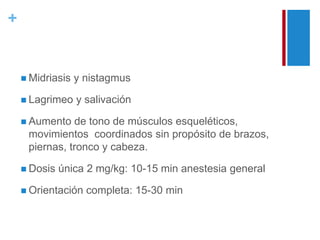 + 
 Midriasis y nistagmus 
 Lagrimeo y salivación 
 Aumento de tono de músculos esqueléticos, 
movimientos coordinados sin propósito de brazos, 
piernas, tronco y cabeza. 
 Dosis única 2 mg/kg: 10-15 min anestesia general 
 Orientación completa: 15-30 min 
 