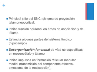 + 
 Principal sitio del SNC: sistema de proyección 
talamoneocortical. 
 Inhibe función neuronal en áreas de asociación y del 
tálamo 
 Estimula algunas partes del sistema límbico 
(hipocampo) 
 Desorganización funcional de vías no específicas 
en mesencéfalo y tálamo 
 Inhibe impulsos en formación reticular medular 
medial (transmisión del componente afectivo-emocional 
de la nocicepción). 
 