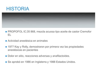 HISTORIA 
 PROPOFOL IC;35 868, mezcla acuosa tipo aceite de castor Cremofor 
EL 
 Actividad anestésica en animales 
 1977 Kay y Rolly, demostraron por primera vez las propiedades 
anestésicas en pacientes 
 Dolor en sitio, reacciones adversas y anafilactoides. 
 Se aprobó en 1986 en Inglaterra y 1988 Estados Unidos. 
 