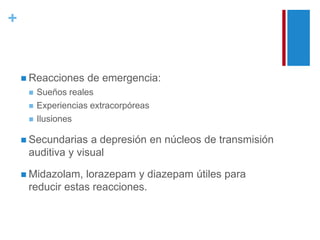 + 
 Reacciones de emergencia: 
 Sueños reales 
 Experiencias extracorpóreas 
 Ilusiones 
 Secundarias a depresión en núcleos de transmisión 
auditiva y visual 
 Midazolam, lorazepam y diazepam útiles para 
reducir estas reacciones. 
 
