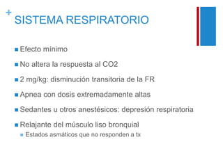 + 
SISTEMA RESPIRATORIO 
 Efecto mínimo 
 No altera la respuesta al CO2 
 2 mg/kg: disminución transitoria de la FR 
 Apnea con dosis extremadamente altas 
 Sedantes u otros anestésicos: depresión respiratoria 
 Relajante del músculo liso bronquial 
 Estados asmáticos que no responden a tx 
 