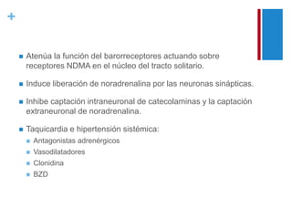 + 
 Atenúa la función del barorreceptores actuando sobre 
receptores NDMA en el núcleo del tracto solitario. 
 Induce liberación de noradrenalina por las neuronas sinápticas. 
 Inhibe captación intraneuronal de catecolaminas y la captación 
extraneuronal de noradrenalina. 
 Taquicardia e hipertensión sistémica: 
 Antagonistas adrenérgicos 
 Vasodilatadores 
 Clonidina 
 BZD 
 