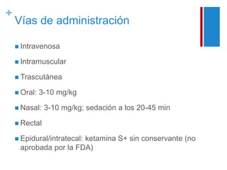 + 
Vías de administración 
 Intravenosa 
 Intramuscular 
 Trascutánea 
 Oral: 3-10 mg/kg 
 Nasal: 3-10 mg/kg; sedación a los 20-45 min 
 Rectal 
 Epidural/intratecal: ketamina S+ sin conservante (no 
aprobada por la FDA) 
 
