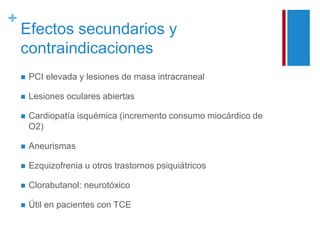 + 
Efectos secundarios y 
contraindicaciones 
 PCI elevada y lesiones de masa intracraneal 
 Lesiones oculares abiertas 
 Cardiopatía isquémica (incremento consumo miocárdico de 
O2) 
 Aneurismas 
 Ezquizofrenia u otros trastornos psiquiátricos 
 Clorabutanol: neurotóxico 
 Útil en pacientes con TCE 
 