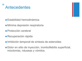 + 
Antecedentes 
 Estabilidad hemodinámica 
 Mínima depresión respiratoria 
 Protección cerebral 
 Recuperación rápida 
 Inhibición temporal de síntesis de esteroides 
 Dolor en sitio de inyección, tromboflebitis superficial, 
mioclonías, náuseas y vómitos. 
 