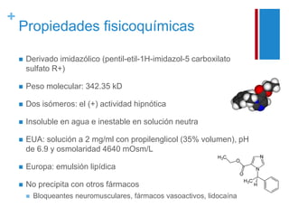+ 
Propiedades fisicoquímicas 
 Derivado imidazólico (pentil-etil-1H-imidazol-5 carboxilato 
sulfato R+) 
 Peso molecular: 342.35 kD 
 Dos isómeros: el (+) actividad hipnótica 
 Insoluble en agua e inestable en solución neutra 
 EUA: solución a 2 mg/ml con propilenglicol (35% volumen), pH 
de 6.9 y osmolaridad 4640 mOsm/L 
 Europa: emulsión lipídica 
 No precipita con otros fármacos 
 Bloqueantes neuromusculares, fármacos vasoactivos, lidocaína 
 