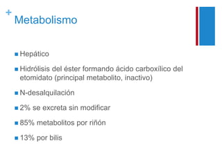 + 
Metabolismo 
 Hepático 
 Hidrólisis del éster formando ácido carboxílico del 
etomidato (principal metabolito, inactivo) 
 N-desalquilación 
 2% se excreta sin modificar 
 85% metabolitos por riñón 
 13% por bilis 
 