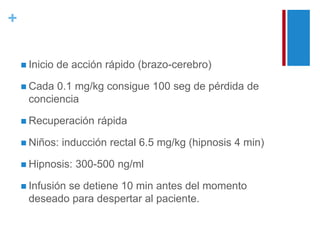 + 
 Inicio de acción rápido (brazo-cerebro) 
 Cada 0.1 mg/kg consigue 100 seg de pérdida de 
conciencia 
 Recuperación rápida 
 Niños: inducción rectal 6.5 mg/kg (hipnosis 4 min) 
 Hipnosis: 300-500 ng/ml 
 Infusión se detiene 10 min antes del momento 
deseado para despertar al paciente. 
 