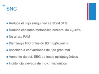 + 
SNC 
 Reduce el flujo sanguíneo cerebral 34% 
 Reduce consumo metabólico cerebral de O2 45% 
 No altera PAM 
 Disminuye PIC (infusión 60 mcg/kg/min) 
 Asociado a convulsiones de tipo gran mal 
 Aumento de act. EEG de focos epiléptogénicos 
 Incidencia elevada de mov. mioclónicos 
 