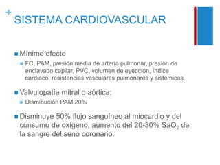 + 
SISTEMA CARDIOVASCULAR 
 Mínimo efecto 
 FC, PAM, presión media de arteria pulmonar, presión de 
enclavado capilar, PVC, volumen de eyección, índice 
cardiaco, resistencias vasculares pulmonares y sistémicas. 
 Valvulopatía mitral o aórtica: 
 Disminución PAM 20% 
 Disminuye 50% flujo sanguíneo al miocardio y del 
consumo de oxígeno, aumento del 20-30% SaO2 de 
la sangre del seno coronario. 
 