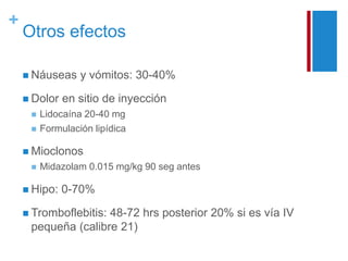+ 
Otros efectos 
 Náuseas y vómitos: 30-40% 
 Dolor en sitio de inyección 
 Lidocaína 20-40 mg 
 Formulación lipídica 
 Mioclonos 
 Midazolam 0.015 mg/kg 90 seg antes 
 Hipo: 0-70% 
 Tromboflebitis: 48-72 hrs posterior 20% si es vía IV 
pequeña (calibre 21) 
 