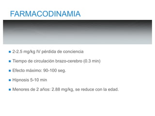 FARMACODINAMIA 
 2-2.5 mg/kg IV pérdida de conciencia 
 Tiempo de circulación brazo-cerebro (0.3 min) 
 Efecto máximo: 90-100 seg. 
 Hipnosis 5-10 min 
 Menores de 2 años: 2.88 mg/kg, se reduce con la edad. 
 