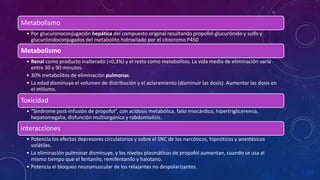 Metabolismo
• Por glucuronoconjugación hepática del compuesto original resultando propofol-glucurónido y sulfo y
glucurónidoconjugados del metabolito hidroxilado por el citocromo P450
Metabolismo
• Renal como producto inalterado (<0,3%) y el resto como metabolitos. La vida media de eliminación varía
entre 30 y 90 minutos.
• 30% metabolitos de eliminación pulmonar.
• La edad disminuye el volumen de distribución y el aclaramiento (disminuir las dosis). Aumentar las dosis en
el etilismo.
Toxicidad
• “Síndrome post-infusión de propofol”, con acidosis metabólica, fallo miocárdico, hipertrigliceremia,
hepatomegalia, disfunción multiorgánica y rabdomiolisis.
interacciones
• Potencia los efectos depresores circulatorios y sobre el SNC de los narcóticos, hipnóticos y anestésicos
volátiles.
• La eliminación pulmonar disminuye, y los niveles plasmáticos de propofol aumentan, cuando se usa al
mismo tiempo que el fentanilo, remifentanilo y halotano.
• Potencia el bloqueo neuromuscular de los relajantes no despolarizantes.
 