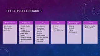 EFECTOS SECUNDARIOS
Cardiovascular
•Hipotension
•hipertension
•Arritmia
Respiratorio
•Hipoventilacion
•Apnea
•<respuesta
ventilatoria a la
hipercapnia
•Hipoxia
•Broncoespasmo
•Laringosespasmo
•tos
SNC
•Convulsiones
•Fenomenos
excitatorios
motores
•Cefaleas
•Alucinaciones
•Ilusiones sexuales
•Mioclonias
•Confusion
GI
•Nauseas
•Vomito
•Dolor abdominal
Dermatologicos
•Eritema
•Urticaria
•Prurito
•Rash cutanea
Locales
•Dolor en el sitio
de inyeccion
 