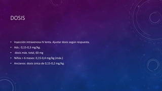 DOSIS
• Inyección intravenosa IV lenta. Ajustar dosis según respuesta.
• Ads.: 0,15-0,3 mg/kg.
• dosis máx. total, 60 mg
• Niños > 6 meses: 0,15-0,4 mg/kg (máx.)
• Ancianos: dosis única de 0,15-0,2 mg/kg.
 