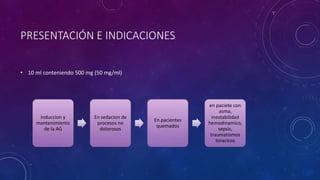 PRESENTACIÓN E INDICACIONES
• 10 ml conteniendo 500 mg (50 mg/ml)
Induccion y
mantenimiento
de la AG
En sedacion de
procesos no
dolorosos
En pacientes
quemados
en paciete con
asma,
inestabilidad
hemodinamico,
sepsis,
traumatismos
toracicos
 