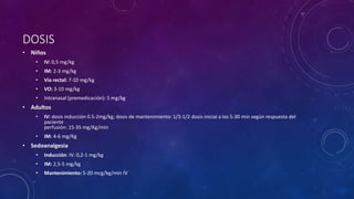 DOSIS
• Niños
• IV: 0,5 mg/kg
• IM: 2-3 mg/kg
• Vía rectal: 7-10 mg/kg
• VO: 3-10 mg/kg
• Intranasal (premedicación): 5 mg/kg
• Adultos
• IV: dosis inducción 0.5-2mg/kg; dosis de mantenimiento: 1/3-1/2 dosis inicial a los 5-30 min según respuesta del
paciente
perfusión: 15-35 mg/Kg/min
• IM: 4-6 mg/Kg
• Sedoanalgesia
• Inducción: IV: 0,2-1 mg/kg
• IM: 2,5-5 mg/kg
• Mantenimiento: 5-20 mcg/kg/min IV
 