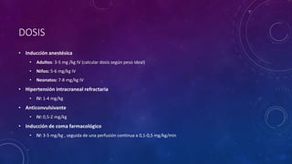 DOSIS
• Inducción anestésica
• Adultos: 3-5 mg /kg IV (calcular dosis según peso ideal)
• Niños: 5-6 mg/kg IV
• Neonatos: 7-8 mg/kg IV
• Hipertensión intracraneal refractaria
• IV: 1-4 mg/kg
• Anticonvulsivante
• IV: 0,5-2 mg/kg
• Inducción de coma farmacológico
• IV: 3-5 mg/kg , seguida de una perfusión continua a 0,1-0,5 mg/kg/min
 