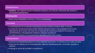 Metabolismo
• Hepático: por oxidación dando metabolitos inactivos, y el 2-3% por sulfuración del carbono-2
formándose pentobarbital
Eliminación
• Renal como metabolitos inactivos y < 1% no metabolizado.
Toxicidad
• La extravasación de la inyección intravenosa es muy irritante y produce dolor y necrosis.
• La inyección intraarterial produce dolor intenso, necrosis tisular e incluso gangrena de la zona
dependiente de la arteria. (Se trata con la inyección de anestésicos locales en la misma vía,
vasodilatadores, anticoagulación sistémica y bloqueo anestésico)
• El cuadro se minimiza si la concentración inyectada es del 2,5% o menor.
interacciones
• presenta incompatibilidad galénica con los relajantes musculares, en mezcla con los cuales precipita.
• Disminuye los efectos de los anticoagulantes, digoxina, betabloqueantes, corticoides, quinidina y
teofilina.
• Prolonga la acción de los IMAO y cloranfenicol.
 