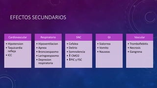 EFECTOS SECUNDARIOS
Cardiovascular
• Hipotension
• Taquicardia
refleja
• ICC
Respiratorio
• Hipoventilacion
• Apnea
• Broncoespasmo
• Laringoespasmo
• Depresion
respiratoria
SNC
• Cefalea
• Delirio
• Somnolencia
• ⬇️ CMO2
• ⬇️PIC y FSC
GI
• Sialorrea
• Vomito
• Nauseas
Vascular
• Tromboflebitis
• Necrosis
• Gangrena
 