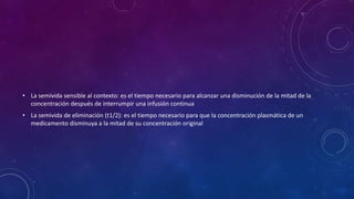 • La semivida sensible al contexto: es el tiempo necesario para alcanzar una disminución de la mitad de la
concentración después de interrumpir una infusión continua
• La semivida de eliminación (t1/2): es el tiempo necesario para que la concentración plasmática de un
medicamento disminuya a la mitad de su concentración original
 