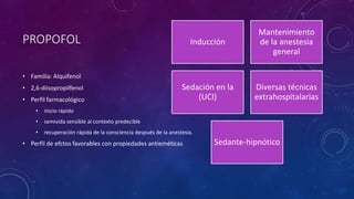 PROPOFOL
• Familia: Alquifenol
• 2,6-diisopropilfenol
• Perfil farmacológico
• inicio rápido
• semivida sensible al contexto predecible
• recuperación rápida de la consciencia después de la anestesia.
• Perfil de efctos favorables con propiedades antieméticas
Inducción
Mantenimiento
de la anestesia
general
Sedación en la
(UCI)
Diversas técnicas
extrahospitalarias
Sedante-hipnótico
 