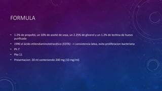 FORMULA
• 1-2% de propofol, un 10% de aceite de soya, un 2.25% de glicerol y un 1.2% de lecitina de huevo
purificada
• 1990 el ácido etilendiaminotetracético (EDTA) --> consistencia latea, evita proliferacion bacteriana
• Ph 7
• Pka 11
• Presentacion: 20 ml conteniendo 200 mg (10 mg/ml)
 