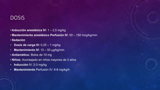 DOSIS
• Inducción anestésica IV: 1 – 2,5 mg/kg
• Mantenimiento anestésico Perfusión IV: 50 – 150 mcg/kg/min
• Sedación
• Dosis de carga IV: 0,25 – 1 mg/kg
• Mantenimiento IV: 10 – 50 µg/kg/min
• Antiemético: Bolos de 10 mg
• Niños: Aconsejado en niños mayores de 3 años
• Inducción IV: 2-3 mg/kg
• Mantenimiento Perfusión IV: 6-8 mg/kg/h
 