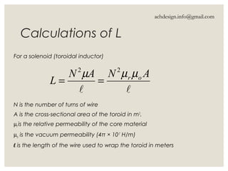 Calculations of L
For a solenoid (toroidal inductor)
N is the number of turns of wire
A is the cross-sectional area of the toroid in m2
.
µr is the relative permeability of the core material
µo is the vacuum permeability (4π × 10-7
H/m)
l is the length of the wire used to wrap the toroid in meters

ANAN
L or µµµ 22
==
achdesign.info@gmail.com
 