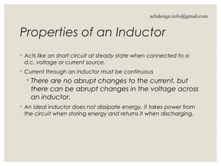 Properties of an Inductor
◦ Acts like an short circuit at steady state when connected to a
d.c. voltage or current source.
◦ Current through an inductor must be continuous
◦ There are no abrupt changes to the current, but
there can be abrupt changes in the voltage across
an inductor.
◦ An ideal inductor does not dissipate energy, it takes power from
the circuit when storing energy and returns it when discharging.
achdesign.info@gmail.com
 