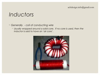Inductors
◦ Generally - coil of conducting wire
◦ Usually wrapped around a solid core. If no core is used, then the
inductor is said to have an ‘air core’.
achdesign.info@gmail.com
 